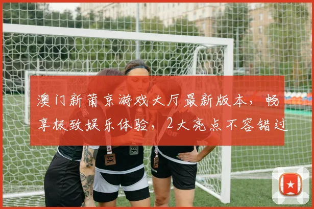 澳门新莆京游戏大厅最新版本，畅享极致娱乐体验，2大亮点不容错过，立即升级