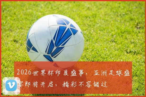 2026世界杯印度盛事，亚洲足球盛宴即将开启，精彩不容错过