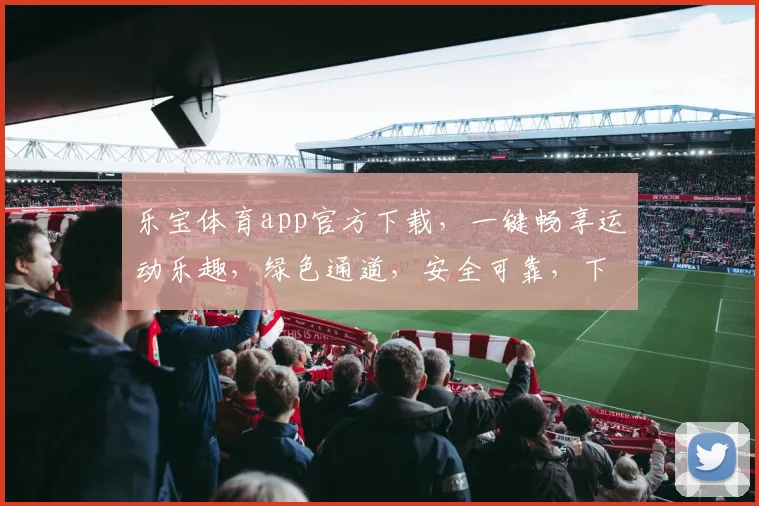 乐宝体育app官方下载，一键畅享运动乐趣，绿色通道，安全可靠，下载必备