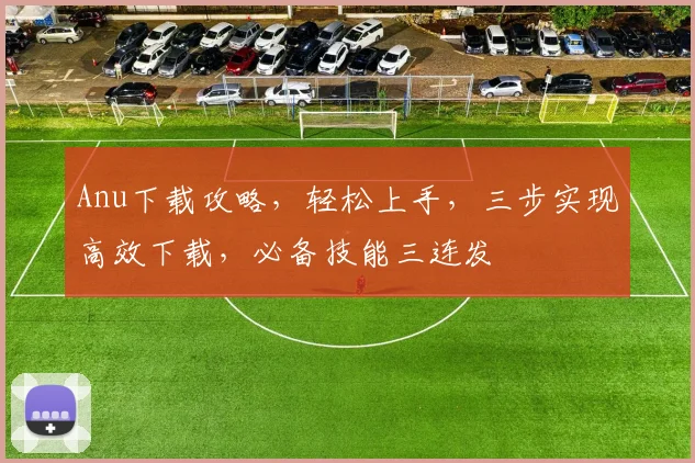 Anu下载攻略，轻松上手，三步实现高效下载，必备技能三连发