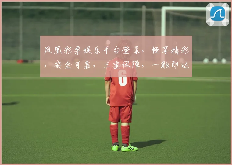 凤凰彩票娱乐平台登录，畅享精彩，安全可靠，三重保障，一触即达，轻松体验