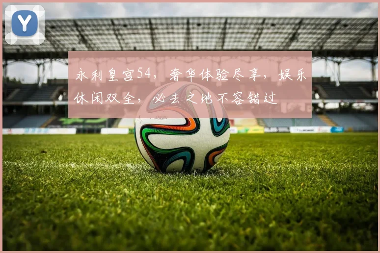 永利皇宫54，奢华体验尽享，娱乐休闲双全，必去之地不容错过